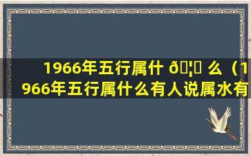 1966年五行属什 🦁 么（1966年五行属什么有人说属水有人说属火）